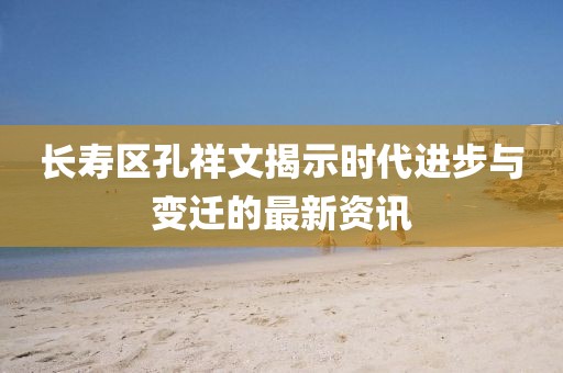 长寿区孔祥文揭示时代进步与变迁的最新资讯