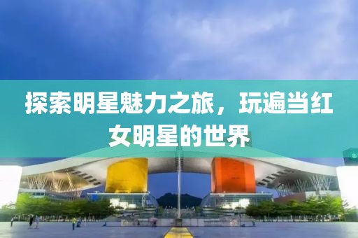 探索明星魅力之旅，玩遍当红女明星的世界
