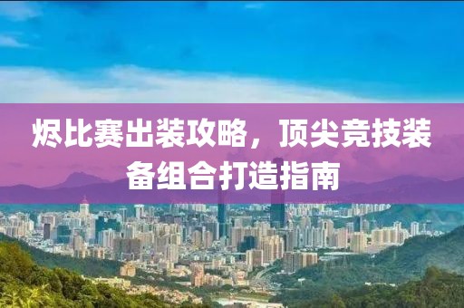 烬比赛出装攻略，顶尖竞技装备组合打造指南