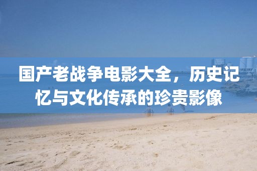 国产老战争电影大全，历史记忆与文化传承的珍贵影像