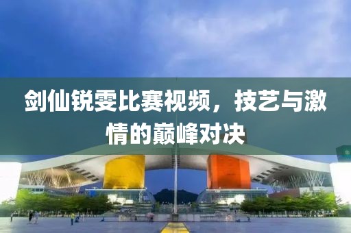剑仙锐雯比赛视频，技艺与激情的巅峰对决