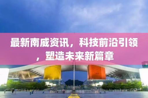最新南威资讯，科技前沿引领，塑造未来新篇章