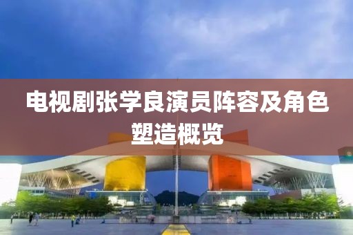 电视剧张学良演员阵容及角色塑造概览