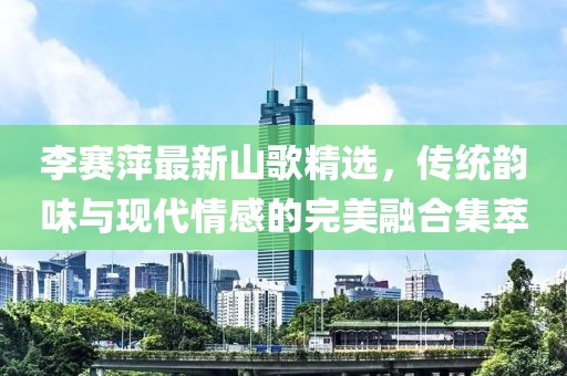 李赛萍最新山歌精选，传统韵味与现代情感的完美融合集萃
