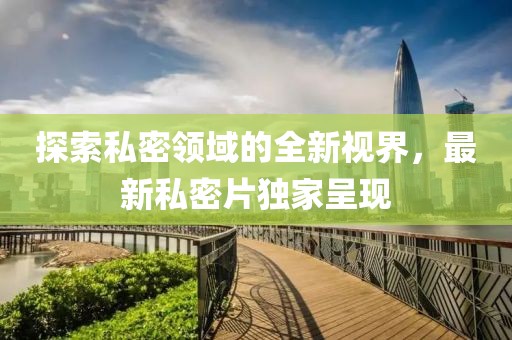 探索私密领域的全新视界，最新私密片独家呈现