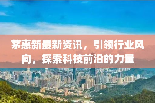 茅惠新最新资讯，引领行业风向，探索科技前沿的力量