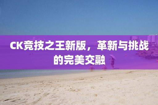 CK竞技之王新版，革新与挑战的完美交融