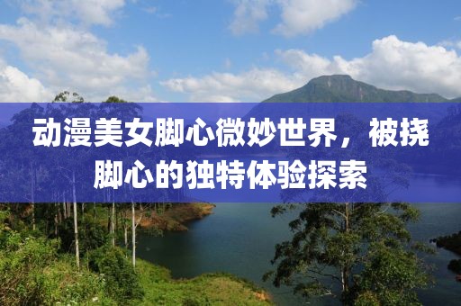 动漫美女脚心微妙世界，被挠脚心的独特体验探索