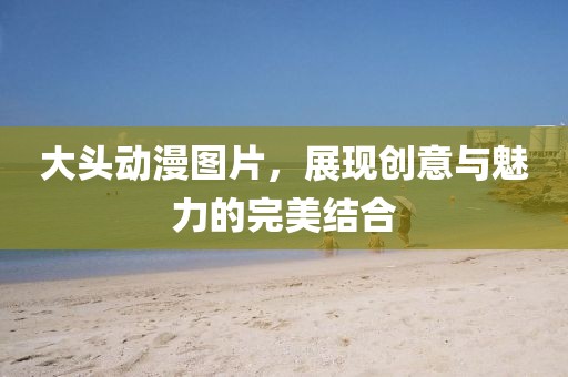 大头动漫图片，展现创意与魅力的完美结合
