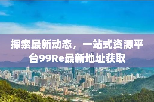 探索最新动态，一站式资源平台99Re最新地址获取