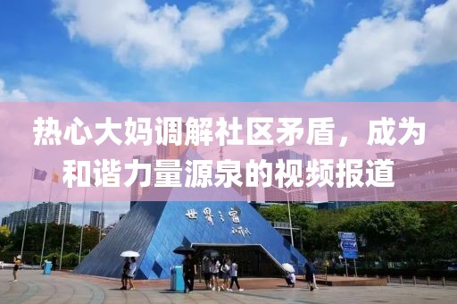 热心大妈调解社区矛盾，成为和谐力量源泉的视频报道