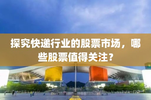 探究快递行业的股票市场，哪些股票值得关注？