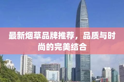 最新烟草品牌推荐，品质与时尚的完美结合
