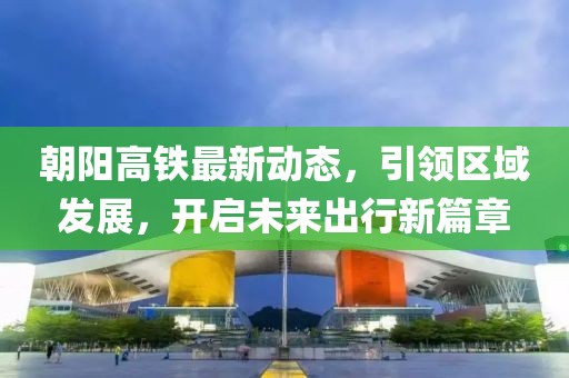 朝阳高铁最新动态，引领区域发展，开启未来出行新篇章