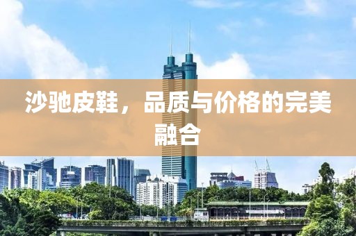 沙驰皮鞋，品质与价格的完美融合