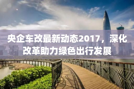 央企车改最新动态2017，深化改革助力绿色出行发展