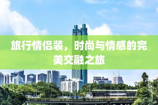 旅行情侣装，时尚与情感的完美交融之旅