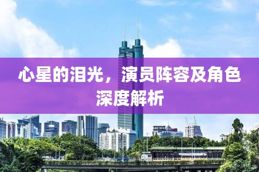 心星的泪光，演员阵容及角色深度解析