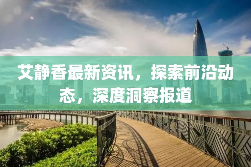 艾静香最新资讯，探索前沿动态，深度洞察报道