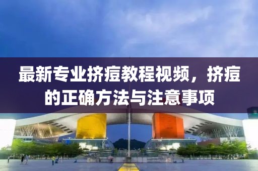 最新专业挤痘教程视频，挤痘的正确方法与注意事项