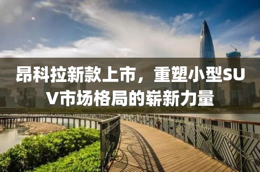 昂科拉新款上市，重塑小型SUV市场格局的崭新力量