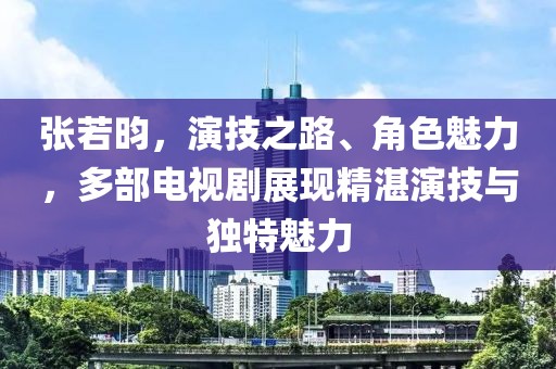 张若昀，演技之路、角色魅力，多部电视剧展现精湛演技与独特魅力