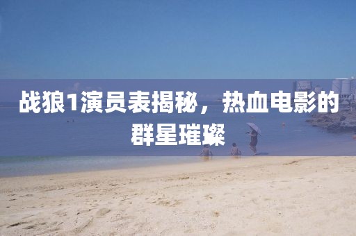 战狼1演员表揭秘，热血电影的群星璀璨