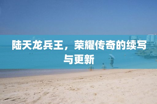 陆天龙兵王，荣耀传奇的续写与更新