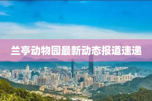 兰亭动物园最新动态报道速递
