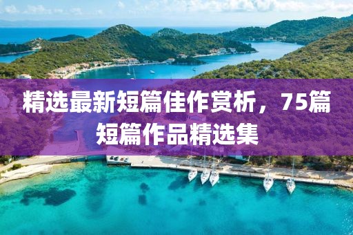 精选最新短篇佳作赏析，75篇短篇作品精选集