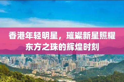 香港年轻明星，璀璨新星照耀东方之珠的辉煌时刻