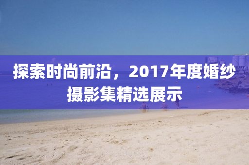 探索时尚前沿，2017年度婚纱摄影集精选展示