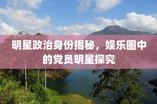 明星政治身份揭秘，娱乐圈中的党员明星探究