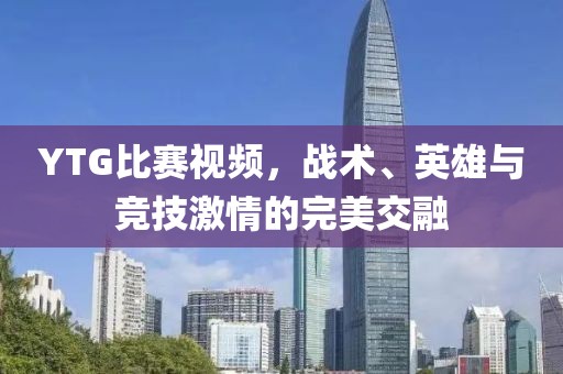 YTG比赛视频，战术、英雄与竞技激情的完美交融
