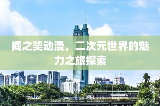 间之契动漫，二次元世界的魅力之旅探索