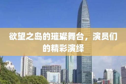 欲望之岛的璀璨舞台，演员们的精彩演绎