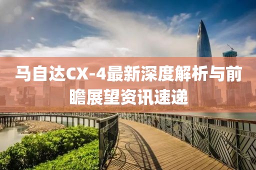 马自达CX-4最新深度解析与前瞻展望资讯速递