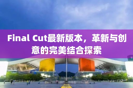 Final Cut最新版本，革新与创意的完美结合探索