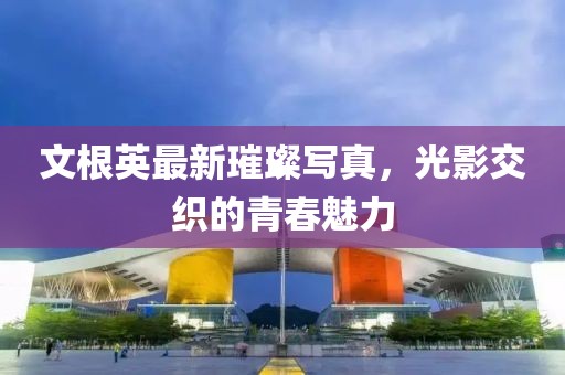 文根英最新璀璨写真，光影交织的青春魅力