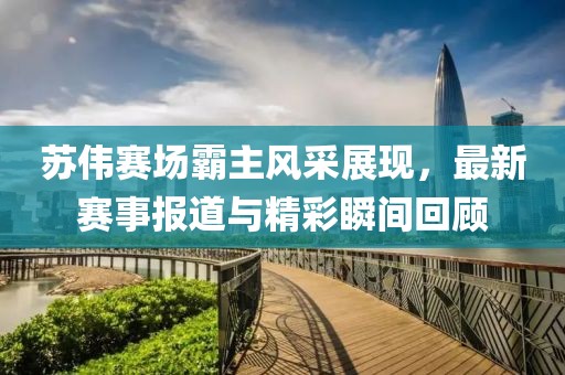 苏伟赛场霸主风采展现，最新赛事报道与精彩瞬间回顾