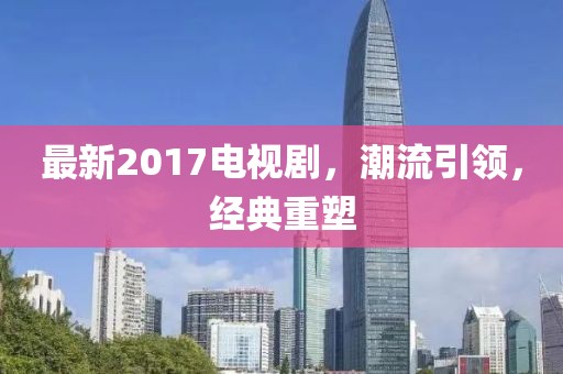 最新2017电视剧，潮流引领，经典重塑