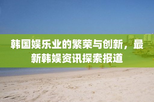 韩国娱乐业的繁荣与创新，最新韩娱资讯探索报道