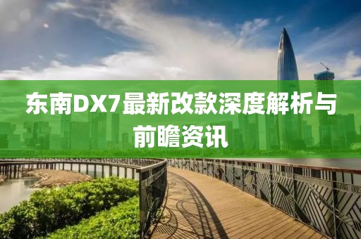 东南DX7最新改款深度解析与前瞻资讯