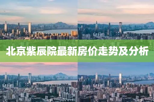 北京紫辰院最新房价走势及分析