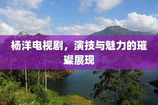 杨洋电视剧，演技与魅力的璀璨展现