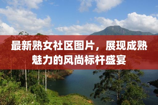 最新熟女社区图片，展现成熟魅力的风尚标杆盛宴