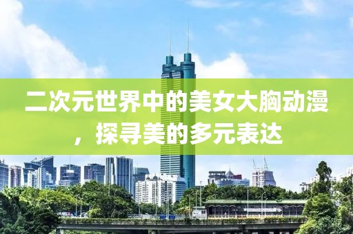 二次元世界中的美女大胸动漫，探寻美的多元表达