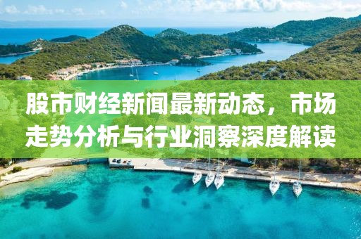 股市财经新闻最新动态，市场走势分析与行业洞察深度解读