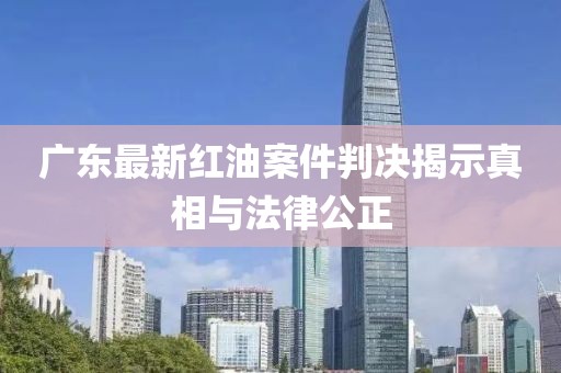 广东最新红油案件判决揭示真相与法律公正
