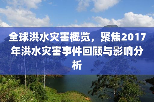 全球洪水灾害概览，聚焦2017年洪水灾害事件回顾与影响分析